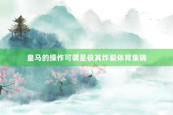 皇马的操作可谓是极其炸裂体育集锦