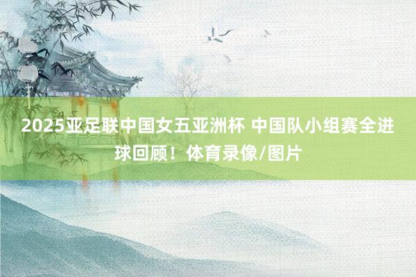 2025亚足联中国女五亚洲杯 中国队小组赛全进球回顾！体育录像/图片