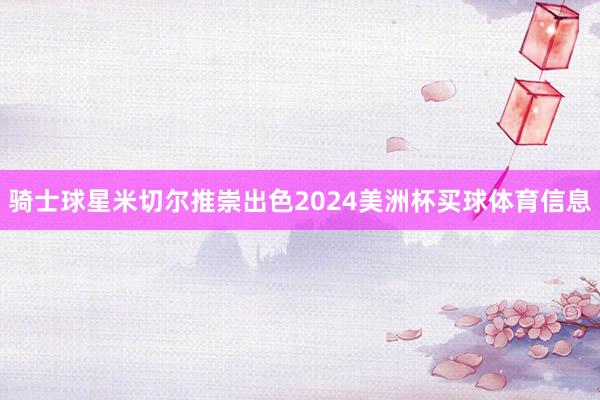 骑士球星米切尔推崇出色2024美洲杯买球体育信息