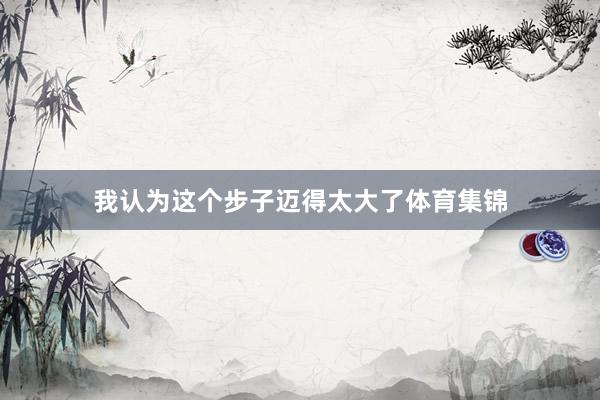 我认为这个步子迈得太大了体育集锦