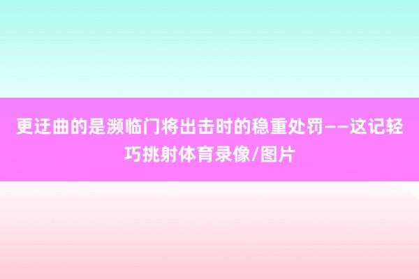 更迂曲的是濒临门将出击时的稳重处罚——这记轻巧挑射体育录像/图片