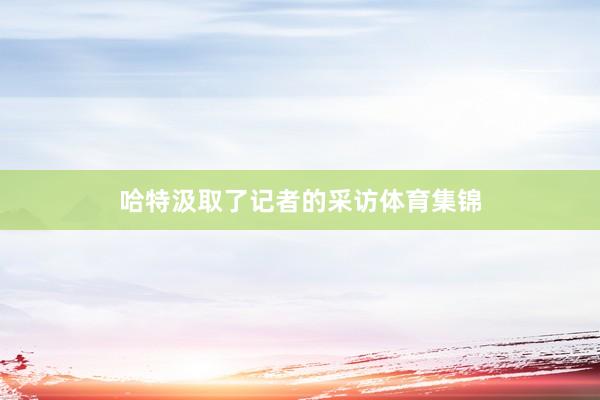 哈特汲取了记者的采访体育集锦