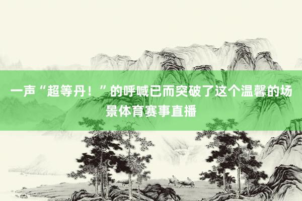 一声“超等丹！”的呼喊已而突破了这个温馨的场景体育赛事直播