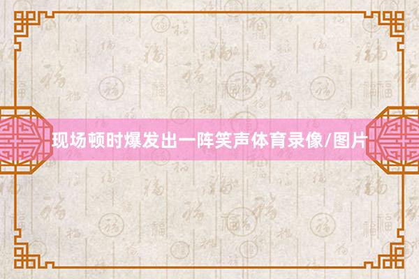 现场顿时爆发出一阵笑声体育录像/图片