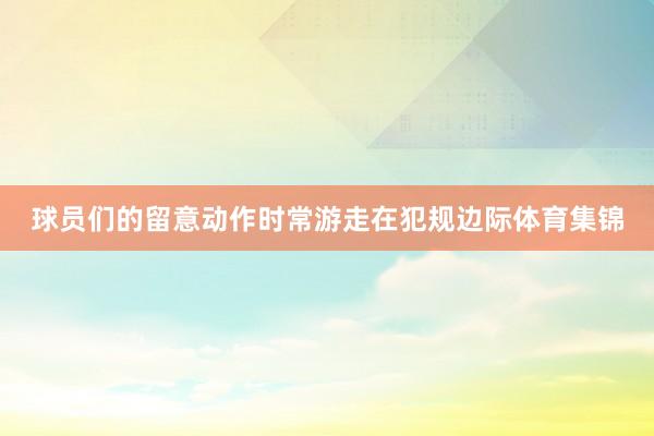 球员们的留意动作时常游走在犯规边际体育集锦