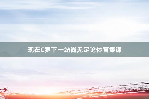 现在C罗下一站尚无定论体育集锦