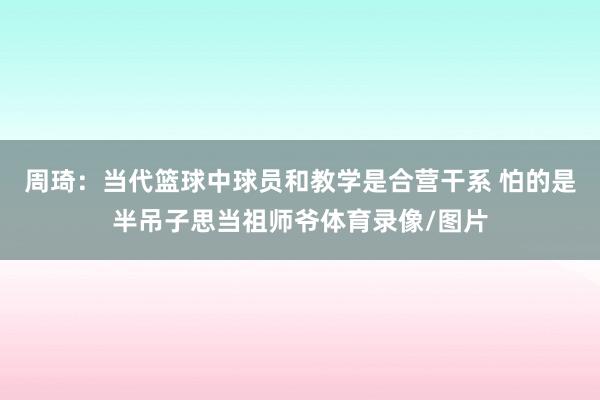周琦：当代篮球中球员和教学是合营干系 怕的是半吊子思当祖师爷体育录像/图片