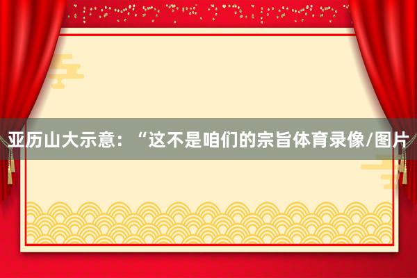 亚历山大示意：“这不是咱们的宗旨体育录像/图片