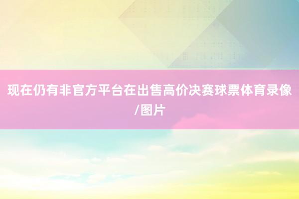 现在仍有非官方平台在出售高价决赛球票体育录像/图片