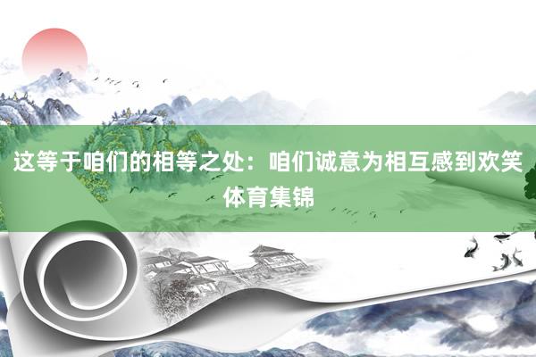 这等于咱们的相等之处：咱们诚意为相互感到欢笑体育集锦