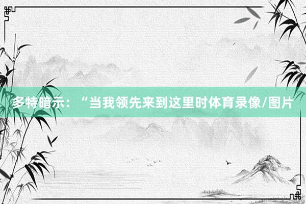 多特暗示：“当我领先来到这里时体育录像/图片