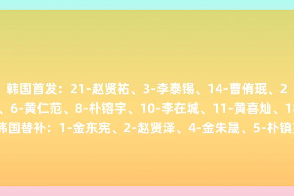 韩国首发：21-赵贤祐、3-李泰锡、14-曹侑珉、20-权敬原、22-薛英佑、6-黄仁范、8-朴镕宇、10-李在城、11-黄喜灿、18-李刚仁、9-吴世勋韩国替补：1-金东宪、2-赵贤泽、4-金朱晟、5-朴镇燮、7-文宣民、12-李昌根、13-金植圭、15-崔浚、16-李韩汎、17-杨贤俊、19-吴贤揆、23-全晋盱    体育集锦