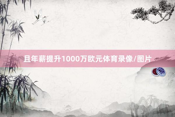 且年薪提升1000万欧元体育录像/图片