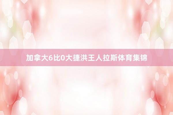 加拿大6比0大捷洪王人拉斯体育集锦
