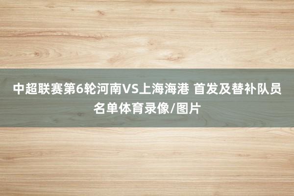 中超联赛第6轮河南VS上海海港 首发及替补队员名单体育录像/图片