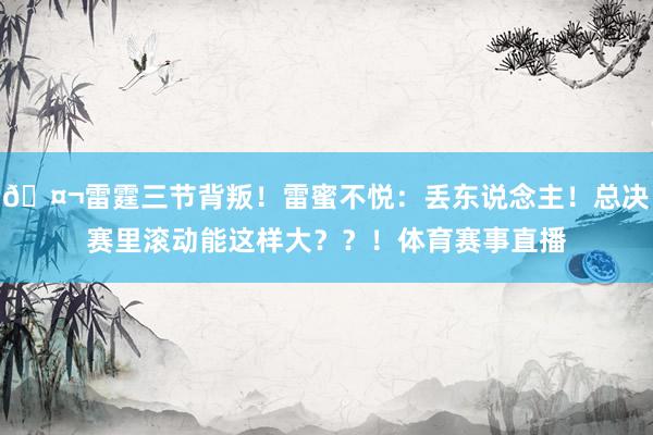 🤬雷霆三节背叛！雷蜜不悦：丢东说念主！总决赛里滚动能这样大？？！体育赛事直播