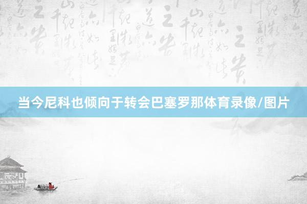 当今尼科也倾向于转会巴塞罗那体育录像/图片