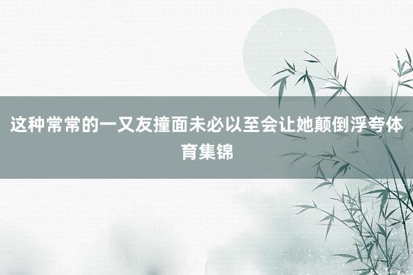 这种常常的一又友撞面未必以至会让她颠倒浮夸体育集锦