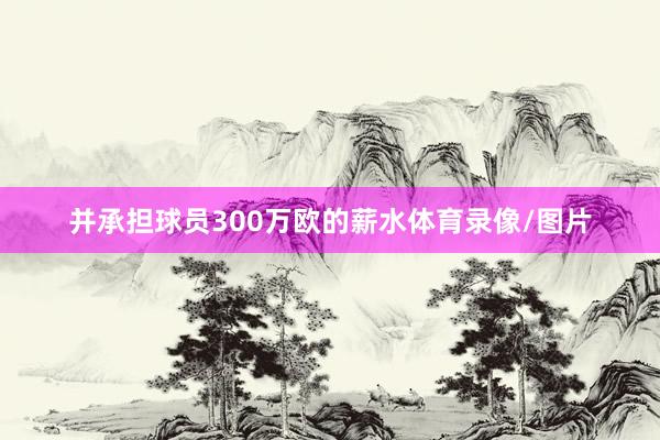 并承担球员300万欧的薪水体育录像/图片