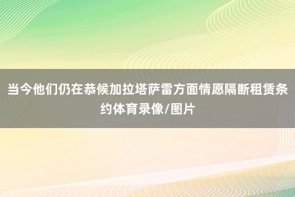 当今他们仍在恭候加拉塔萨雷方面情愿隔断租赁条约体育录像/图片