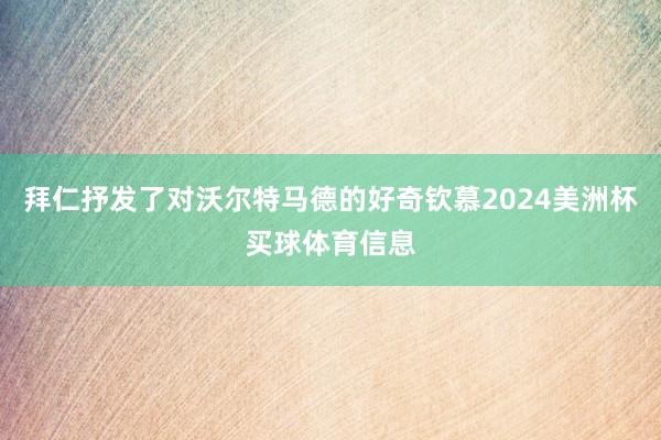 拜仁抒发了对沃尔特马德的好奇钦慕2024美洲杯买球体育信息