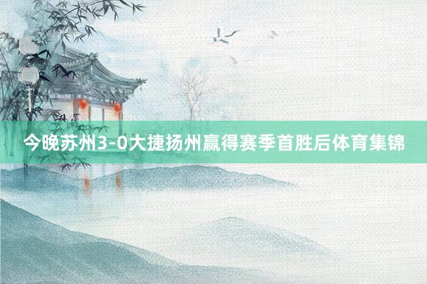 今晚苏州3-0大捷扬州赢得赛季首胜后体育集锦