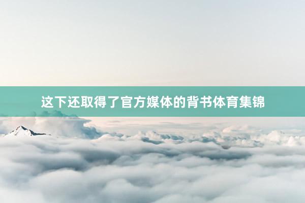 这下还取得了官方媒体的背书体育集锦