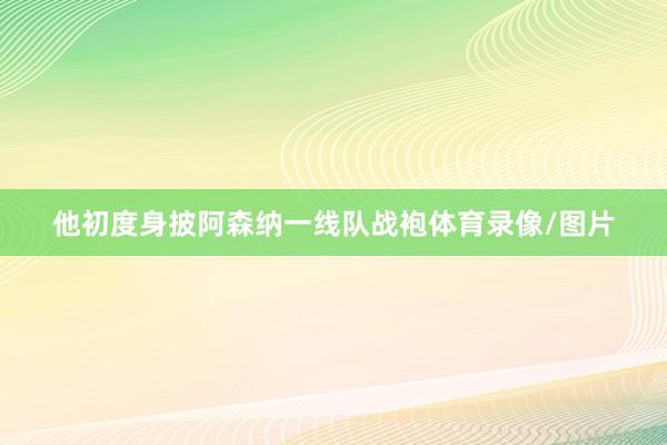 他初度身披阿森纳一线队战袍体育录像/图片