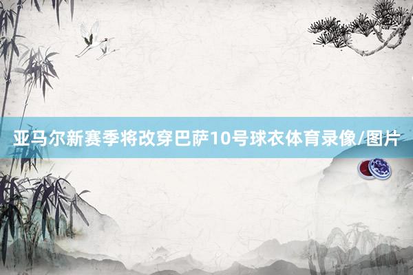 亚马尔新赛季将改穿巴萨10号球衣体育录像/图片