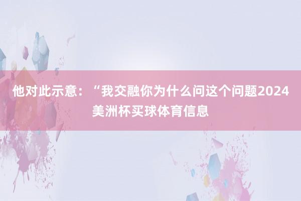 他对此示意：“我交融你为什么问这个问题2024美洲杯买球体育信息