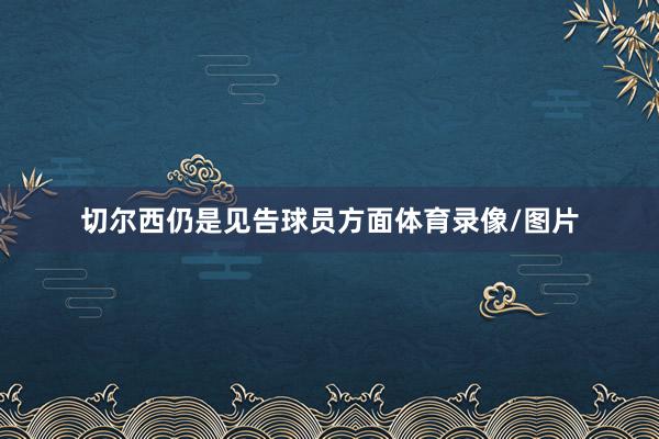 切尔西仍是见告球员方面体育录像/图片