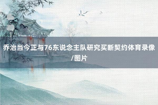 乔治当今正与76东说念主队研究买断契约体育录像/图片