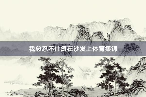 我总忍不住瘫在沙发上体育集锦