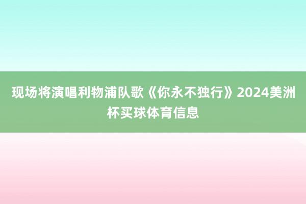 现场将演唱利物浦队歌《你永不独行》2024美洲杯买球体育信息