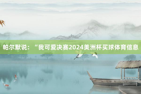 帕尔默说：“我可爱决赛2024美洲杯买球体育信息
