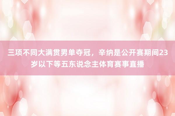 三项不同大满贯男单夺冠，辛纳是公开赛期间23岁以下等五东说念主体育赛事直播