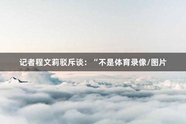 记者程文莉驳斥谈：“不是体育录像/图片
