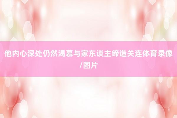 他内心深处仍然渴慕与家东谈主缔造关连体育录像/图片
