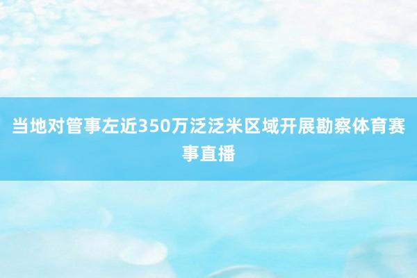 当地对管事左近350万泛泛米区域开展勘察体育赛事直播