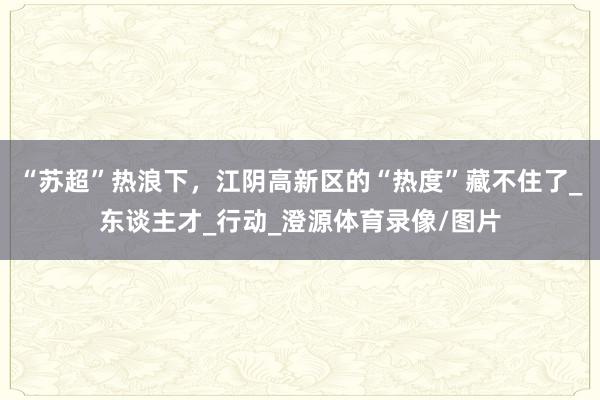 “苏超”热浪下，江阴高新区的“热度”藏不住了_东谈主才_行动_澄源体育录像/图片