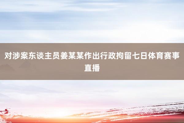 对涉案东谈主员姜某某作出行政拘留七日体育赛事直播