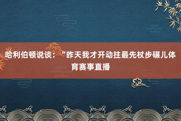 哈利伯顿说谈：“昨天我才开动拄最先杖步碾儿体育赛事直播