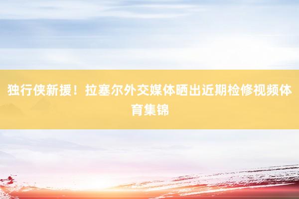 独行侠新援！拉塞尔外交媒体晒出近期检修视频体育集锦