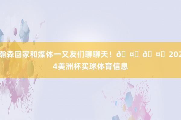 瀚森回家和媒体一又友们聊聊天！🤗🤗2024美洲杯买球体育信息