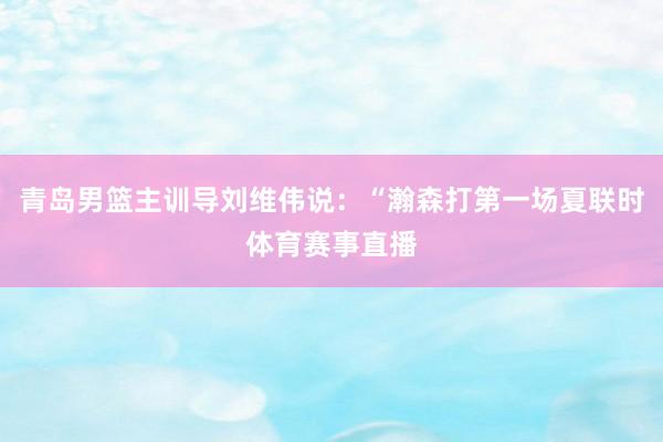 青岛男篮主训导刘维伟说：“瀚森打第一场夏联时体育赛事直播