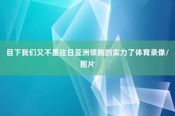 目下我们又不是往日亚洲领跑的实力了体育录像/图片