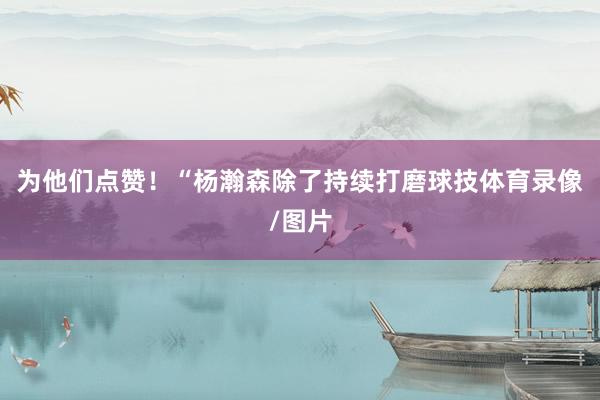 为他们点赞！“杨瀚森除了持续打磨球技体育录像/图片