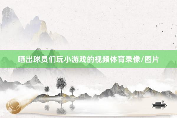 晒出球员们玩小游戏的视频体育录像/图片