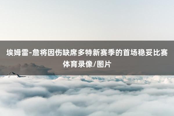 埃姆雷-詹将因伤缺席多特新赛季的首场稳妥比赛体育录像/图片