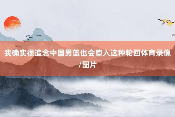 我确实很追念中国男篮也会堕入这种轮回体育录像/图片